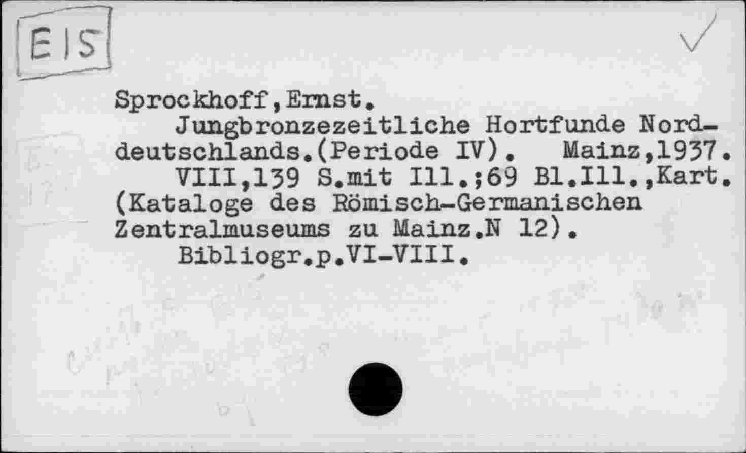 ﻿Sprockhoff, Emst.
Jungbronzezeitliche Hortfunde Norddeutschlands. (Periode IV). Mainz,1957.
VIII,159 S.mit I11.J69 Bl.Ill.»Kart. (Kataloge des Römisch-Germanischen Zentralmuseums zu Mainz.N 12),
Bibliogr.p.VI-VIII.